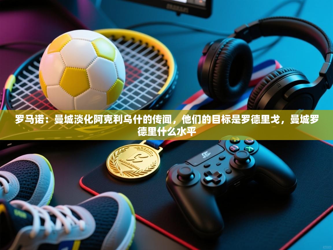 爱游戏娱乐登录-罗马诺:曼城淡化阿克利乌什的传闻,他们的目标是罗德里戈,曼城罗德里什么水平 第4张