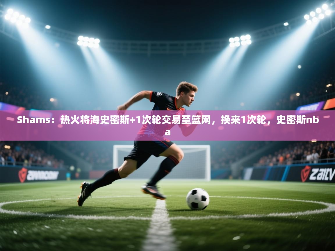 爱游戏体育娱乐赞助马竞-Shams:热火将海史密斯+1次轮交易至篮网,换来1次轮,史密斯nba