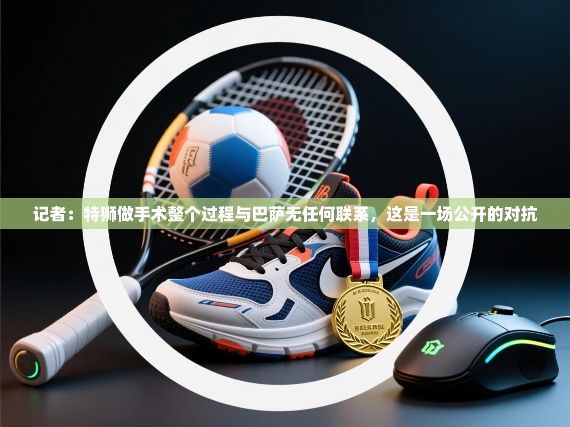 爱游戏厅下载-记者：特狮做手术整个过程与巴萨无任何联系，这是一场公开的对抗  第1张